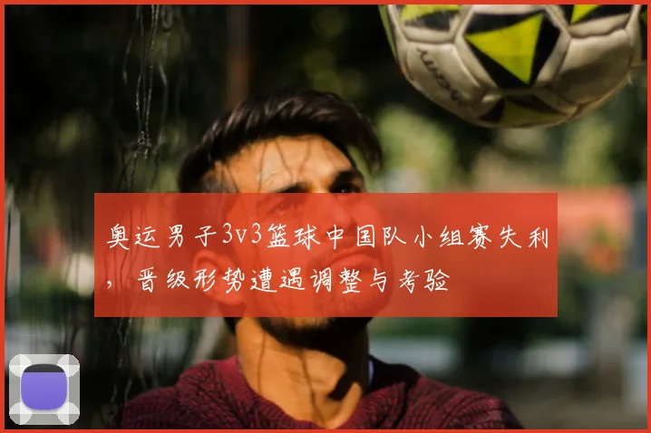 奥运男子3v3篮球中国队小组赛失利，晋级形势遭遇调整与考验
