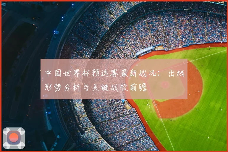 中国世界杯预选赛最新战况：出线形势分析与关键战役前瞻