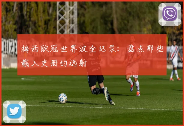 梅西欧冠世界波全记录：盘点那些载入史册的远射