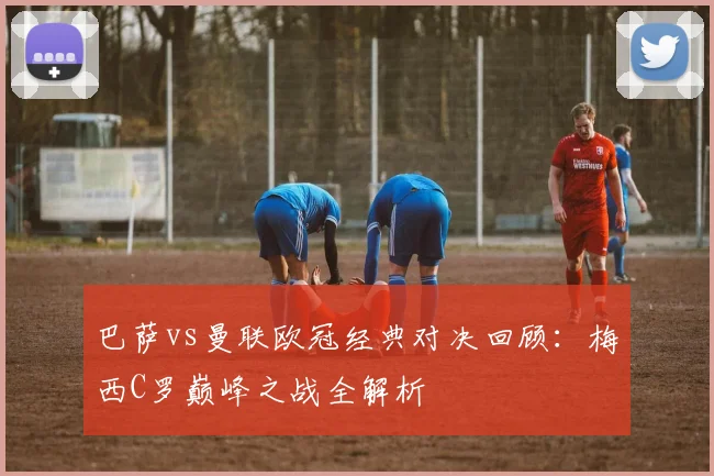 巴萨vs曼联欧冠经典对决回顾：梅西C罗巅峰之战全解析