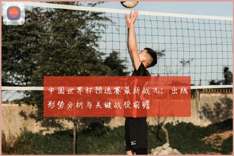 中国世界杯预选赛最新战况：出线形势分析与关键战役前瞻